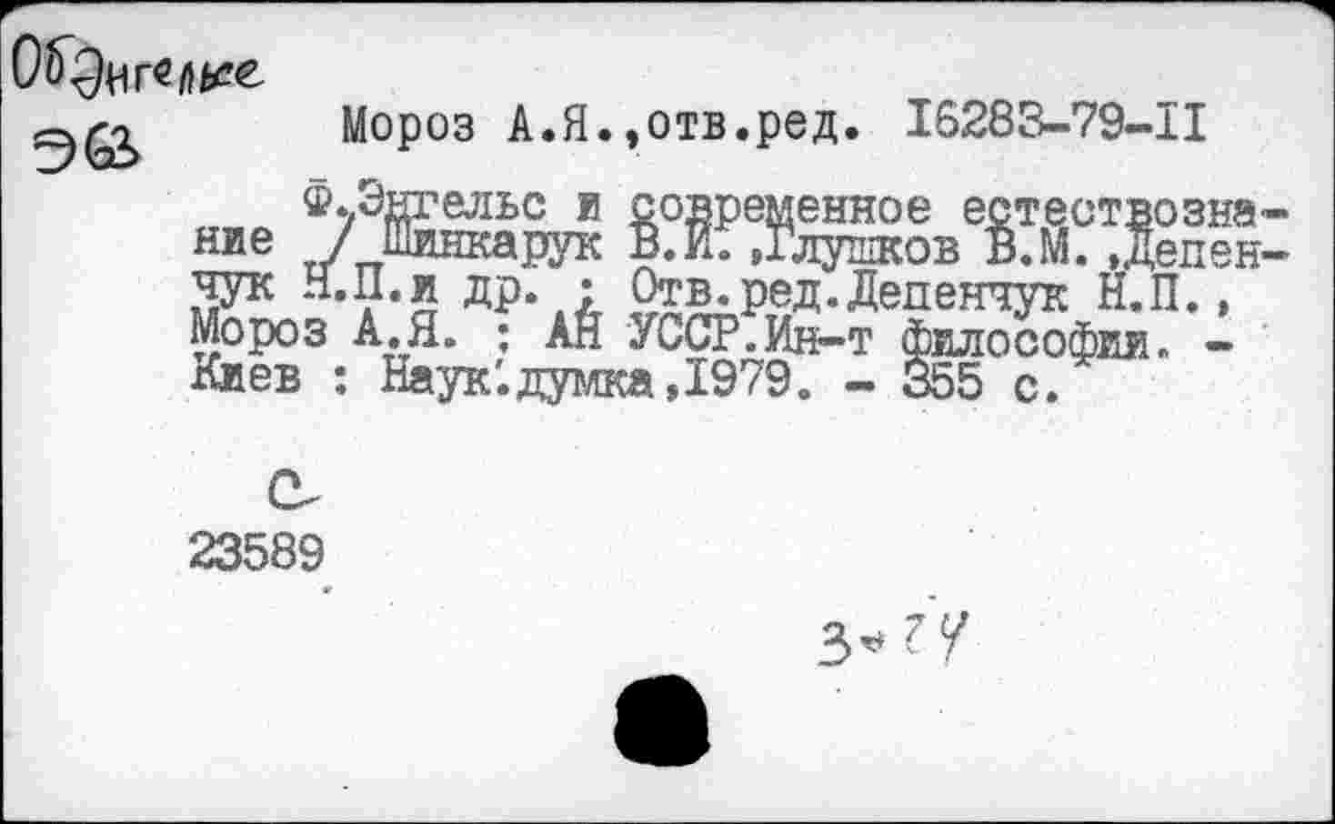 ﻿
Мороз А.Я.,отв.ред. 16283-79-11
,епен
®*/Энгельс и современное естествозна ние / Шинкарук В. И. »Глушков В.М. ,дсл::: чук Н.П.и др. • Отв.ред.Депенчук Н.П., Мороз А.Я. : АН УССР.Ин-т философии. -Киев : Наук'.думка,1979. - 355 с.
23589